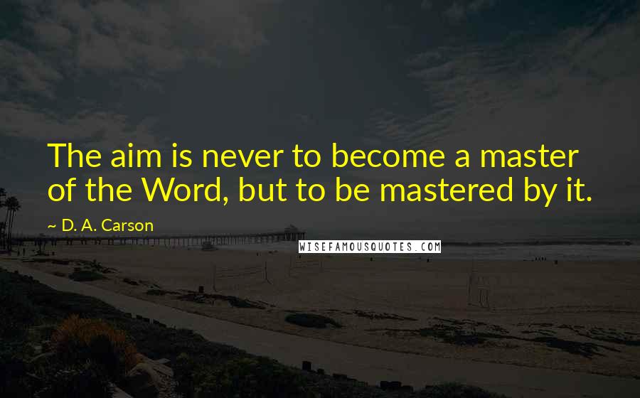 D. A. Carson Quotes: The aim is never to become a master of the Word, but to be mastered by it.