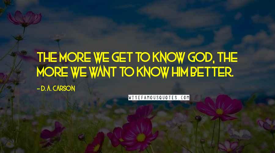 D. A. Carson Quotes: The more we get to know God, the more we want to know him better.