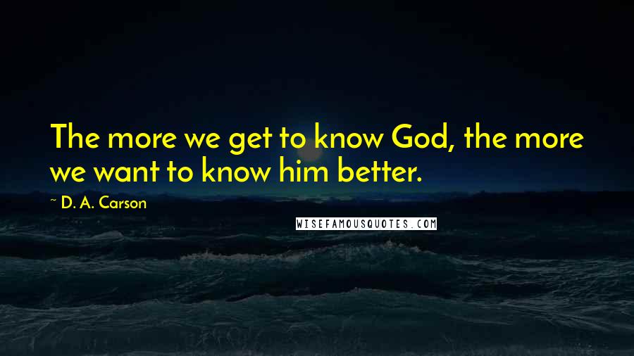 D. A. Carson Quotes: The more we get to know God, the more we want to know him better.