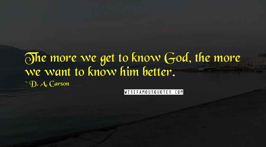 D. A. Carson Quotes: The more we get to know God, the more we want to know him better.