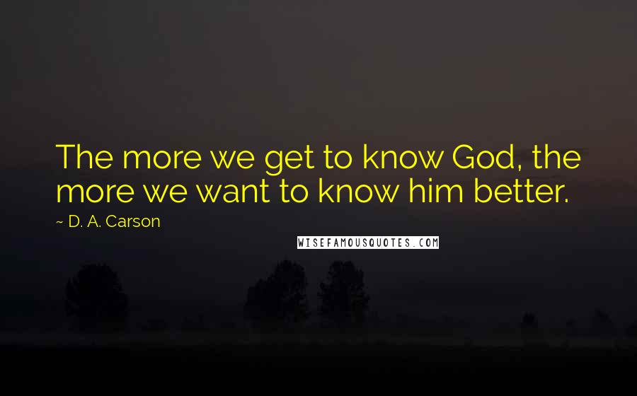 D. A. Carson Quotes: The more we get to know God, the more we want to know him better.