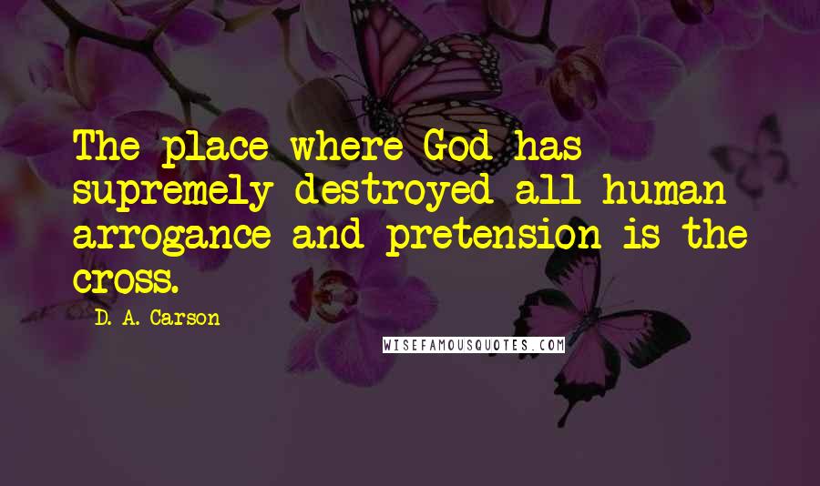 D. A. Carson Quotes: The place where God has supremely destroyed all human arrogance and pretension is the cross.