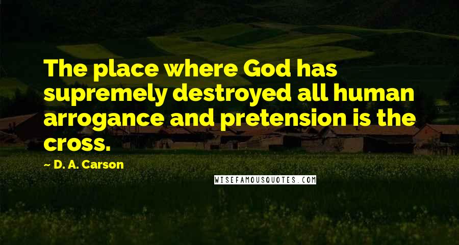 D. A. Carson Quotes: The place where God has supremely destroyed all human arrogance and pretension is the cross.