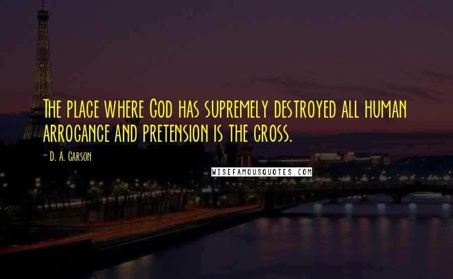 D. A. Carson Quotes: The place where God has supremely destroyed all human arrogance and pretension is the cross.