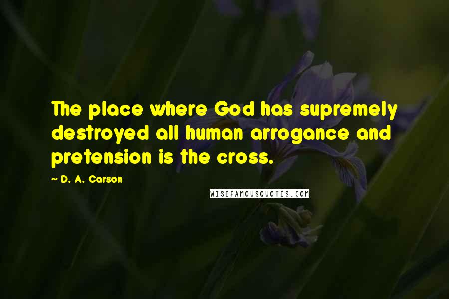 D. A. Carson Quotes: The place where God has supremely destroyed all human arrogance and pretension is the cross.