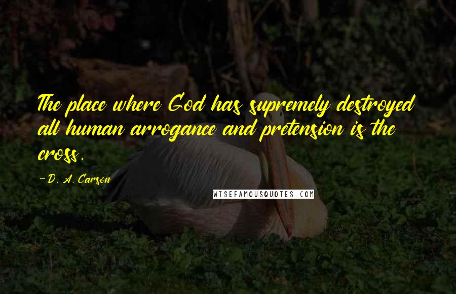 D. A. Carson Quotes: The place where God has supremely destroyed all human arrogance and pretension is the cross.