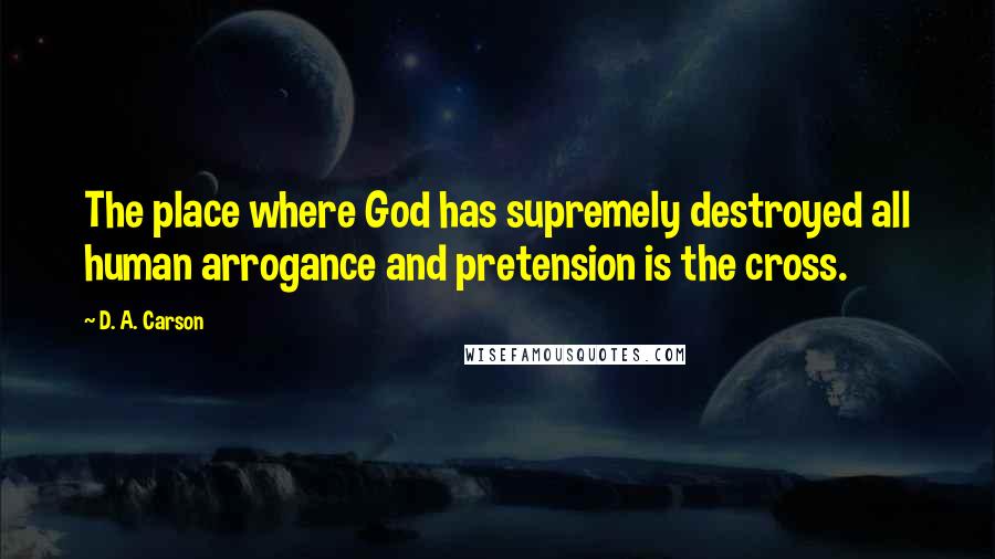 D. A. Carson Quotes: The place where God has supremely destroyed all human arrogance and pretension is the cross.