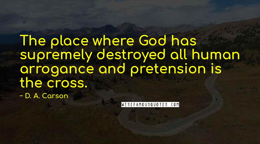 D. A. Carson Quotes: The place where God has supremely destroyed all human arrogance and pretension is the cross.