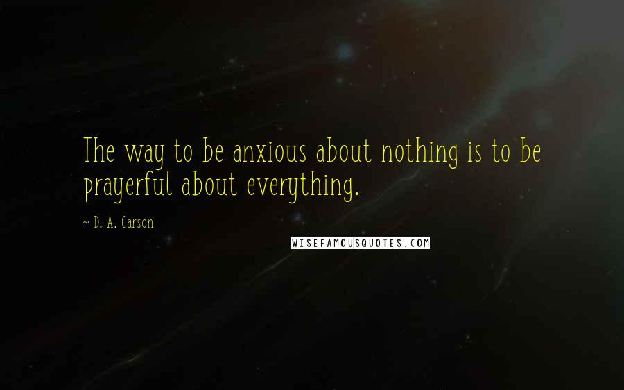 D. A. Carson Quotes: The way to be anxious about nothing is to be prayerful about everything.