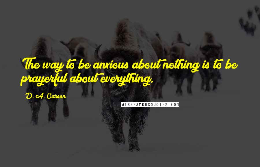 D. A. Carson Quotes: The way to be anxious about nothing is to be prayerful about everything.