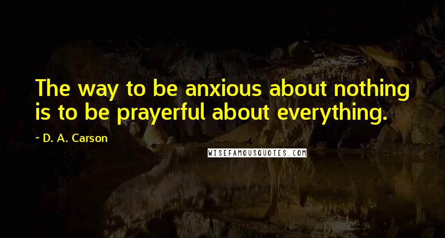 D. A. Carson Quotes: The way to be anxious about nothing is to be prayerful about everything.