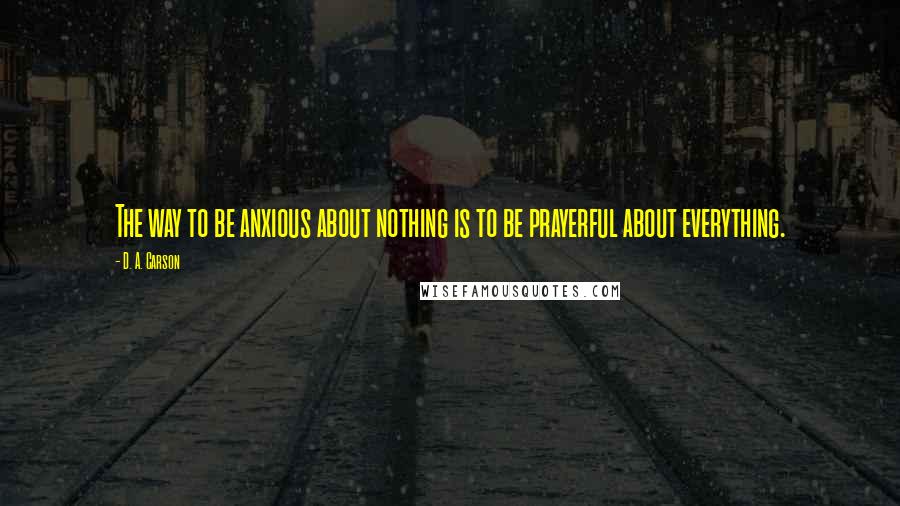 D. A. Carson Quotes: The way to be anxious about nothing is to be prayerful about everything.