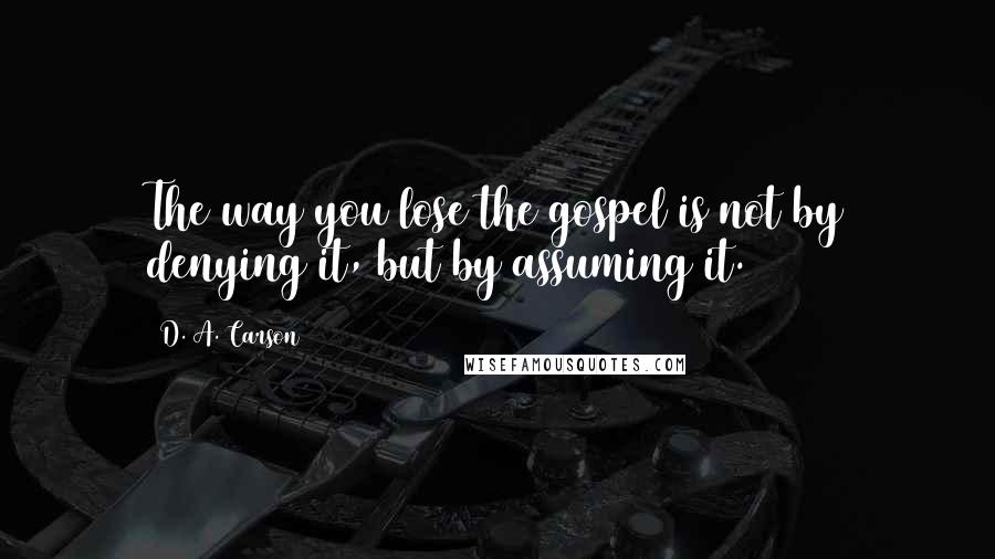D. A. Carson Quotes: The way you lose the gospel is not by denying it, but by assuming it.