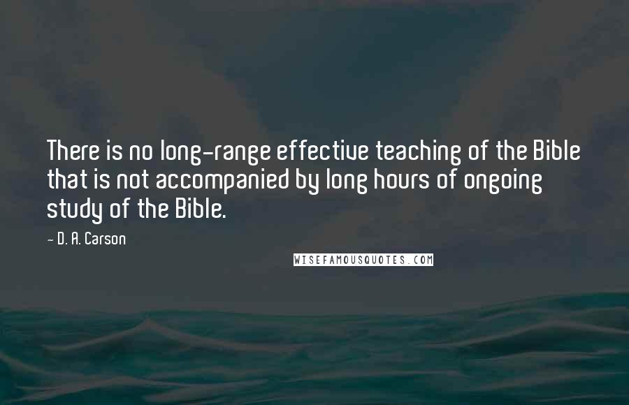 D. A. Carson Quotes: There is no long-range effective teaching of the Bible that is not accompanied by long hours of ongoing study of the Bible.