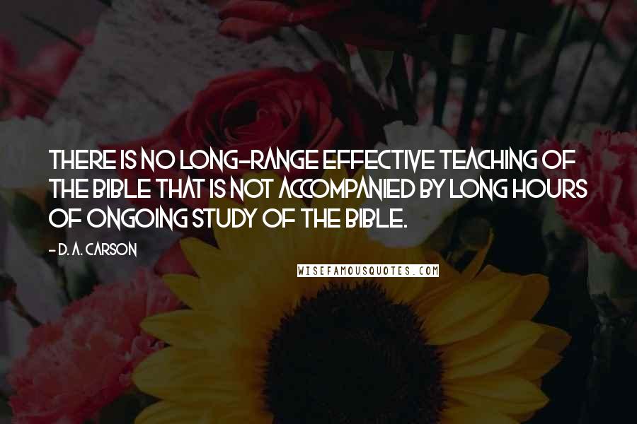 D. A. Carson Quotes: There is no long-range effective teaching of the Bible that is not accompanied by long hours of ongoing study of the Bible.