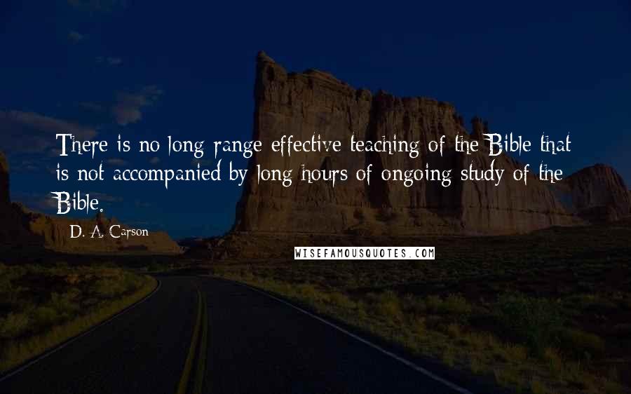 D. A. Carson Quotes: There is no long-range effective teaching of the Bible that is not accompanied by long hours of ongoing study of the Bible.