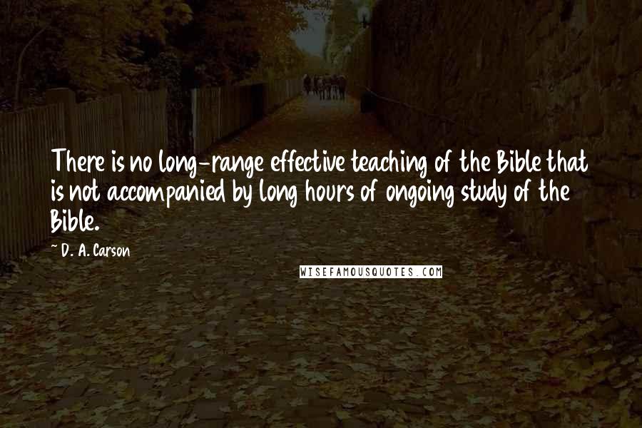 D. A. Carson Quotes: There is no long-range effective teaching of the Bible that is not accompanied by long hours of ongoing study of the Bible.