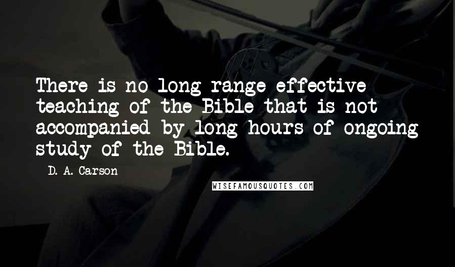 D. A. Carson Quotes: There is no long-range effective teaching of the Bible that is not accompanied by long hours of ongoing study of the Bible.