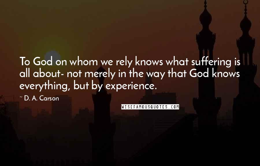 D. A. Carson Quotes: To God on whom we rely knows what suffering is all about- not merely in the way that God knows everything, but by experience.