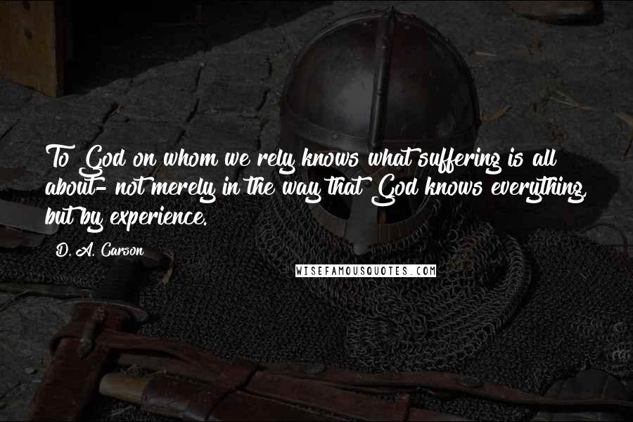 D. A. Carson Quotes: To God on whom we rely knows what suffering is all about- not merely in the way that God knows everything, but by experience.