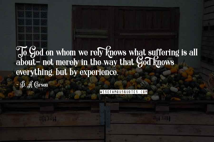 D. A. Carson Quotes: To God on whom we rely knows what suffering is all about- not merely in the way that God knows everything, but by experience.