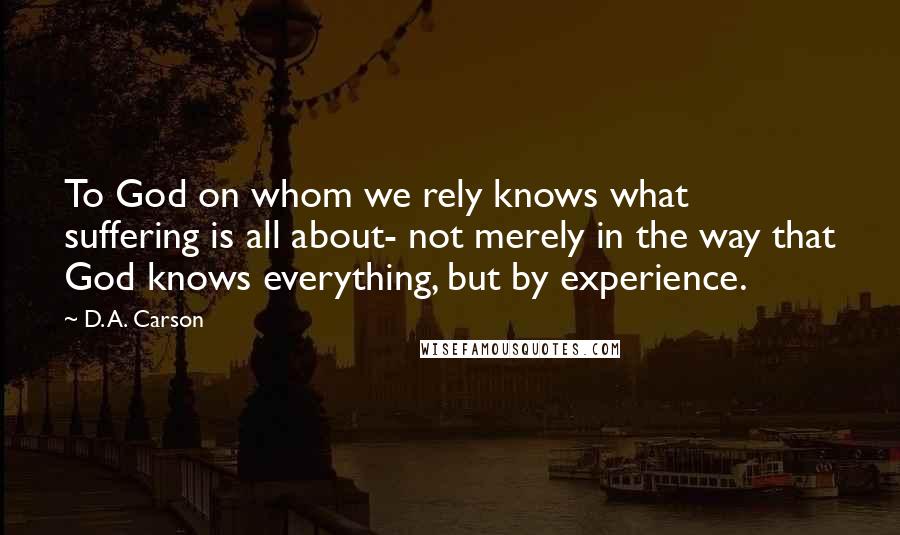 D. A. Carson Quotes: To God on whom we rely knows what suffering is all about- not merely in the way that God knows everything, but by experience.