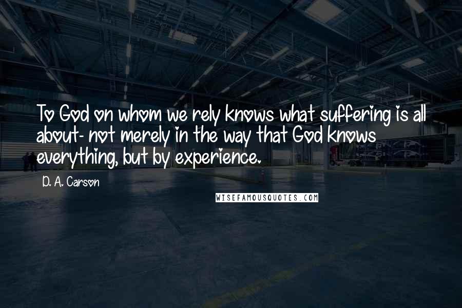 D. A. Carson Quotes: To God on whom we rely knows what suffering is all about- not merely in the way that God knows everything, but by experience.