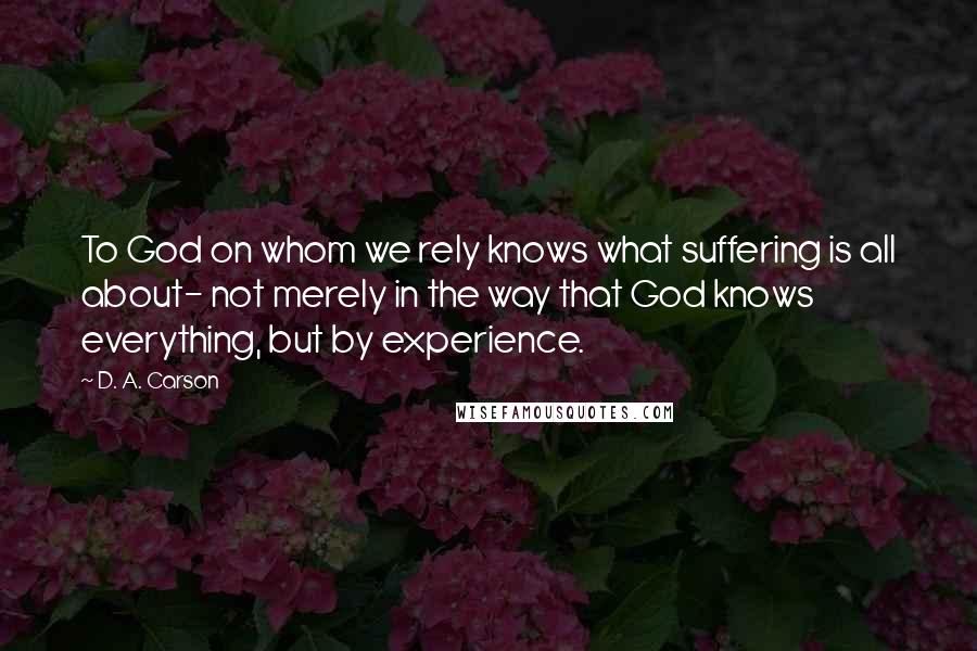 D. A. Carson Quotes: To God on whom we rely knows what suffering is all about- not merely in the way that God knows everything, but by experience.