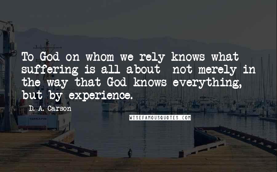 D. A. Carson Quotes: To God on whom we rely knows what suffering is all about- not merely in the way that God knows everything, but by experience.