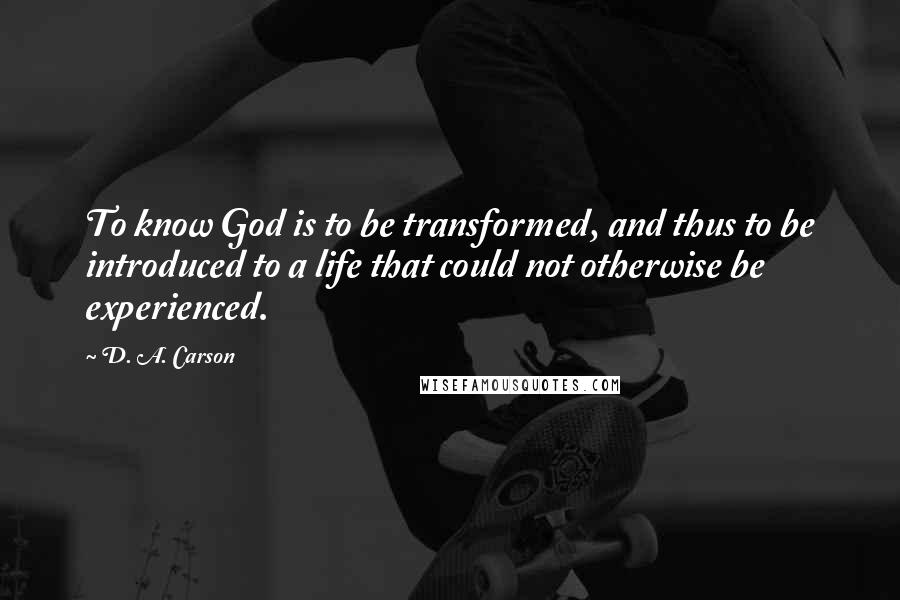 D. A. Carson Quotes: To know God is to be transformed, and thus to be introduced to a life that could not otherwise be experienced.