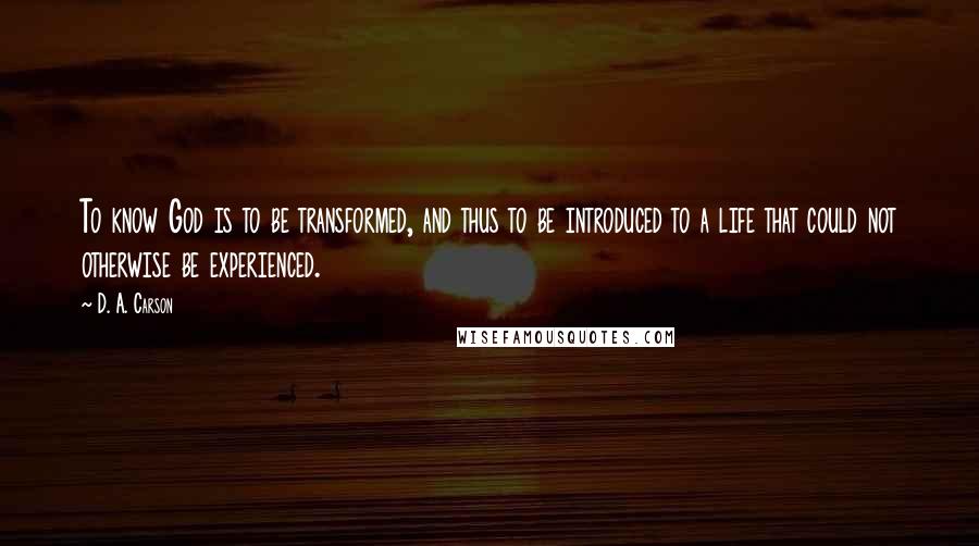D. A. Carson Quotes: To know God is to be transformed, and thus to be introduced to a life that could not otherwise be experienced.