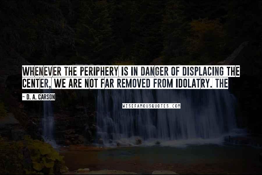 D. A. Carson Quotes: Whenever the periphery is in danger of displacing the center, we are not far removed from idolatry. The