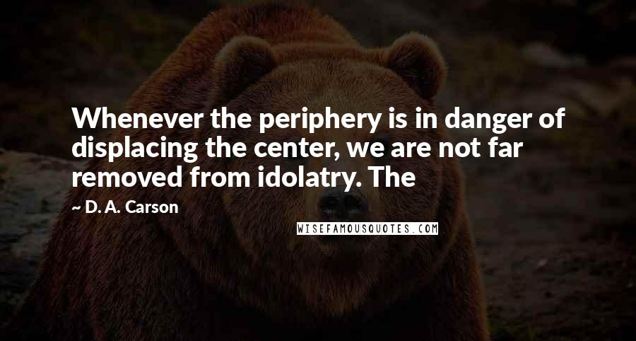 D. A. Carson Quotes: Whenever the periphery is in danger of displacing the center, we are not far removed from idolatry. The
