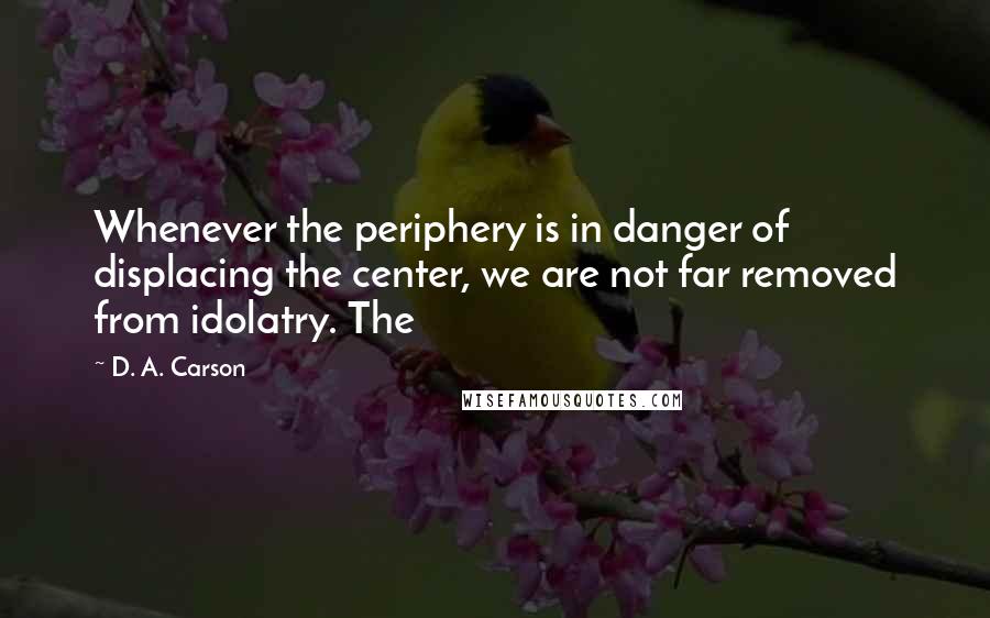 D. A. Carson Quotes: Whenever the periphery is in danger of displacing the center, we are not far removed from idolatry. The