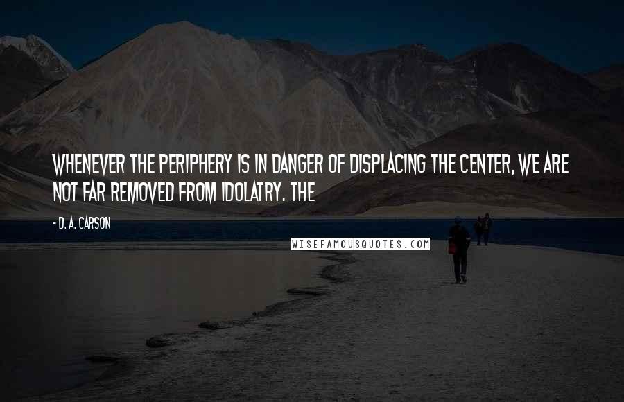 D. A. Carson Quotes: Whenever the periphery is in danger of displacing the center, we are not far removed from idolatry. The