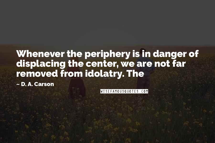 D. A. Carson Quotes: Whenever the periphery is in danger of displacing the center, we are not far removed from idolatry. The