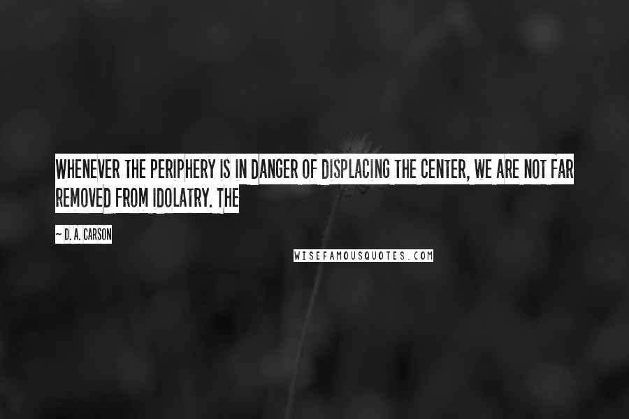 D. A. Carson Quotes: Whenever the periphery is in danger of displacing the center, we are not far removed from idolatry. The