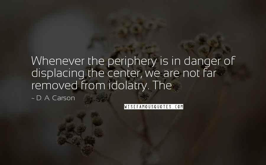 D. A. Carson Quotes: Whenever the periphery is in danger of displacing the center, we are not far removed from idolatry. The