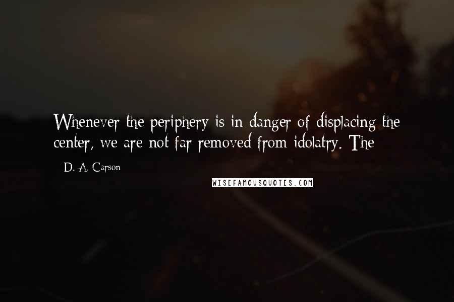 D. A. Carson Quotes: Whenever the periphery is in danger of displacing the center, we are not far removed from idolatry. The