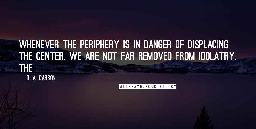 D. A. Carson Quotes: Whenever the periphery is in danger of displacing the center, we are not far removed from idolatry. The