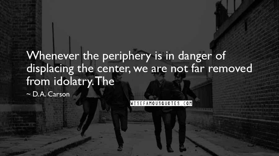 D. A. Carson Quotes: Whenever the periphery is in danger of displacing the center, we are not far removed from idolatry. The