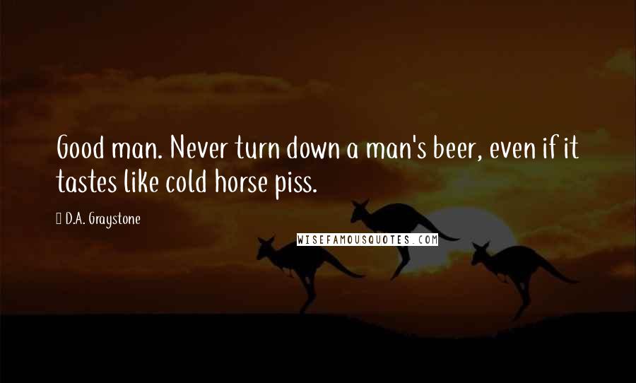 D.A. Graystone Quotes: Good man. Never turn down a man's beer, even if it tastes like cold horse piss.