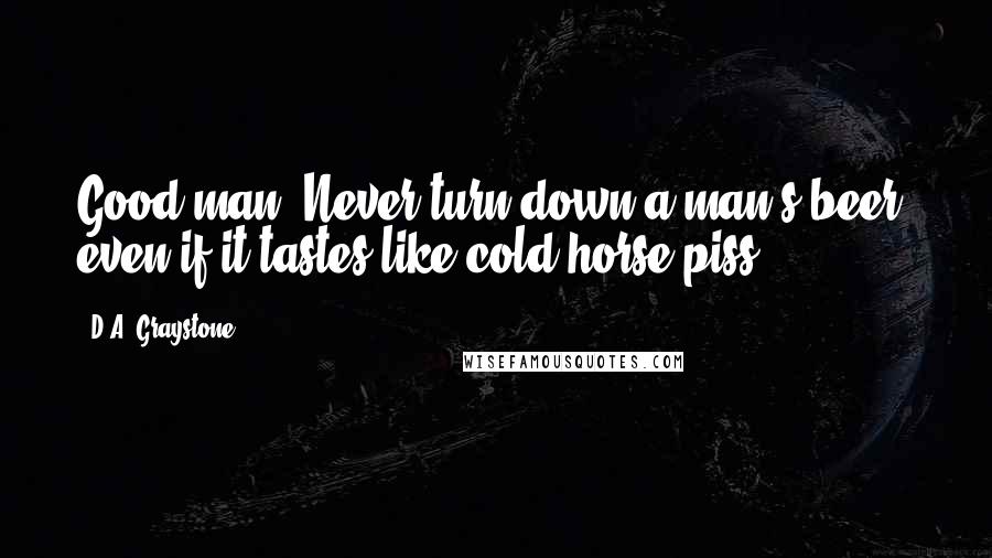 D.A. Graystone Quotes: Good man. Never turn down a man's beer, even if it tastes like cold horse piss.