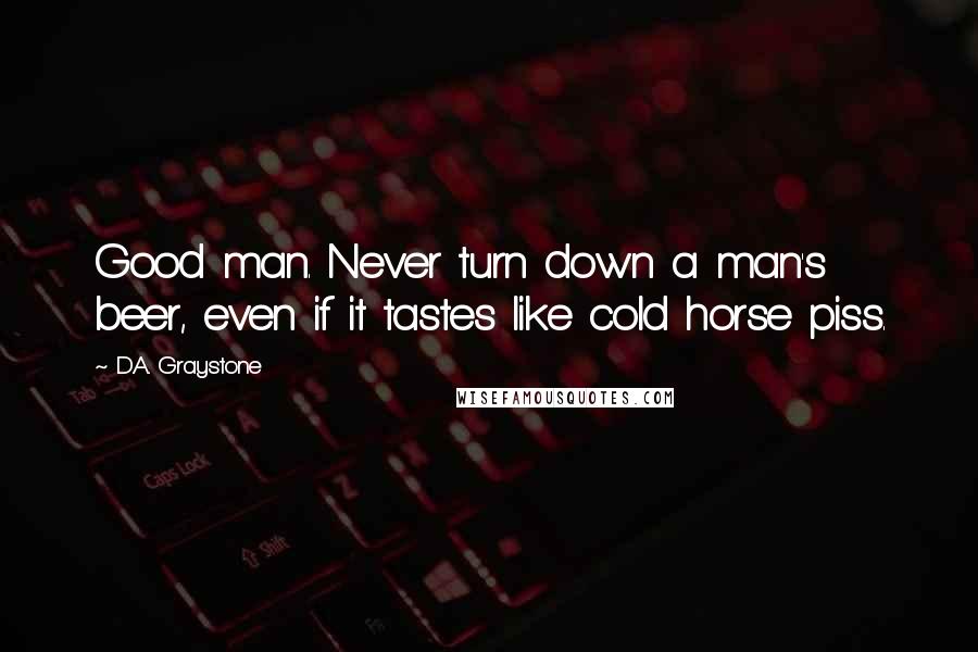 D.A. Graystone Quotes: Good man. Never turn down a man's beer, even if it tastes like cold horse piss.