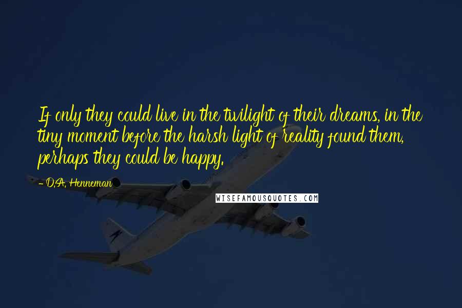 D.A. Henneman Quotes: If only they could live in the twilight of their dreams, in the tiny moment before the harsh light of reality found them, perhaps they could be happy.