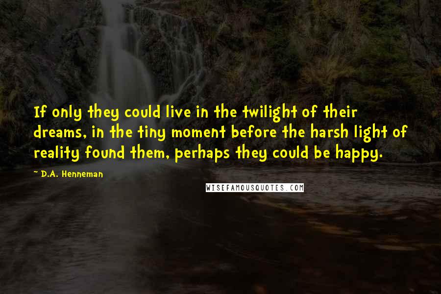 D.A. Henneman Quotes: If only they could live in the twilight of their dreams, in the tiny moment before the harsh light of reality found them, perhaps they could be happy.