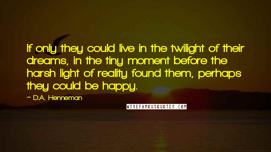 D.A. Henneman Quotes: If only they could live in the twilight of their dreams, in the tiny moment before the harsh light of reality found them, perhaps they could be happy.