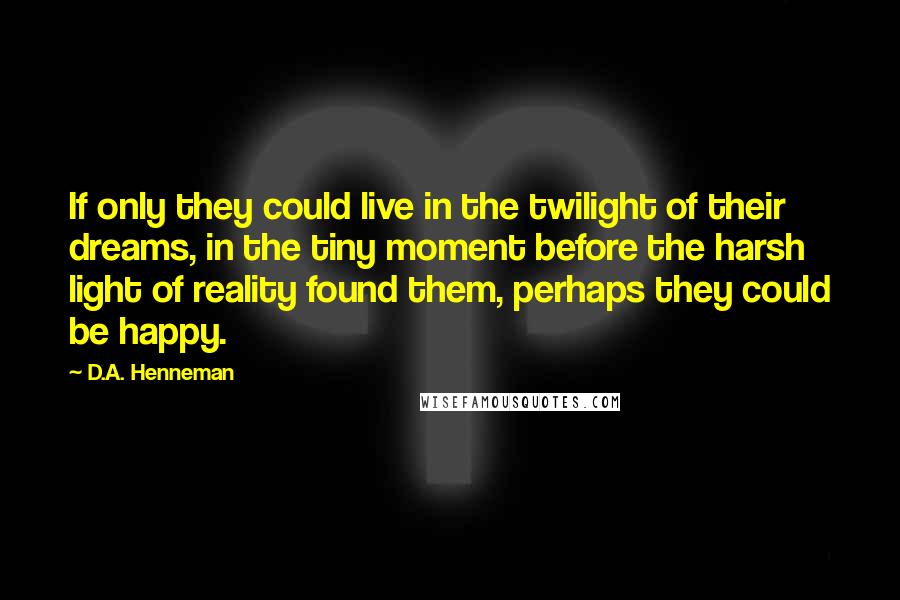 D.A. Henneman Quotes: If only they could live in the twilight of their dreams, in the tiny moment before the harsh light of reality found them, perhaps they could be happy.