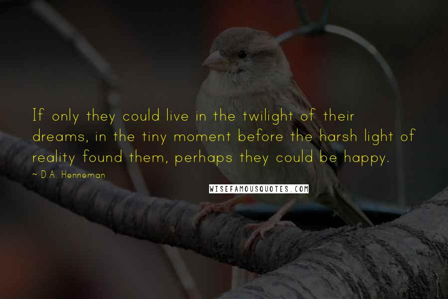 D.A. Henneman Quotes: If only they could live in the twilight of their dreams, in the tiny moment before the harsh light of reality found them, perhaps they could be happy.