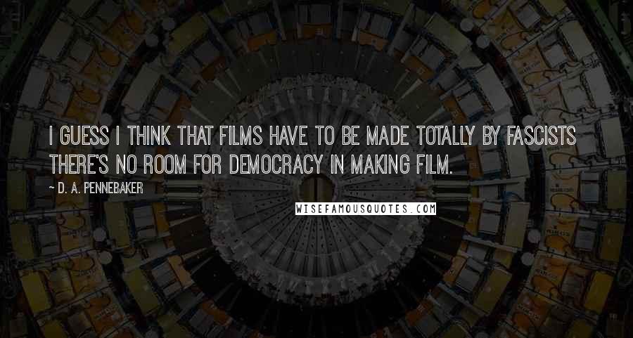 D. A. Pennebaker Quotes: I guess I think that films have to be made totally by fascists there's no room for democracy in making film.